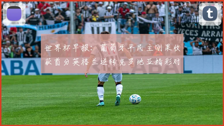 世界杯早报：葡萄牙平民主刚果收获首分英格兰逆转克罗地亚精彩对决