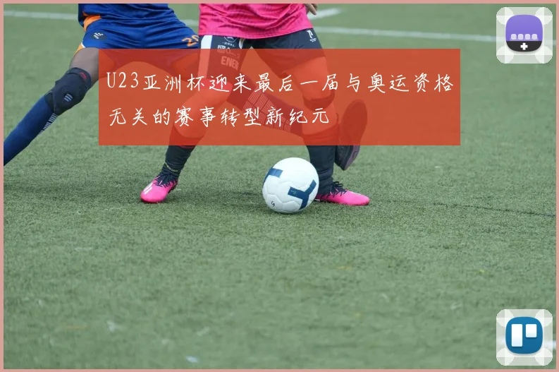 U23亚洲杯迎来最后一届与奥运资格无关的赛事转型新纪元
