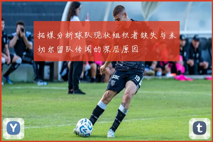 拓媒分析球队现状组织者缺失与米切尔留队传闻的深层原因