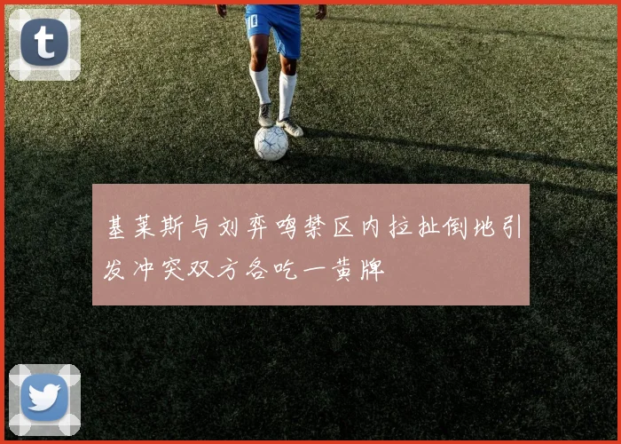 基莱斯与刘弈鸣禁区内拉扯倒地引发冲突双方各吃一黄牌