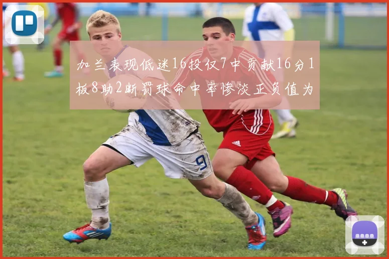 加兰表现低迷16投仅7中贡献16分1板8助2断罚球命中率惨淡正负值为负24