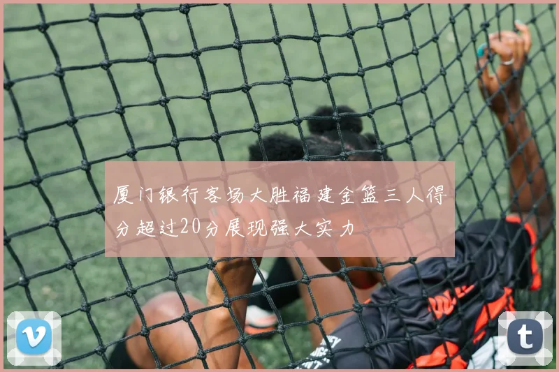 厦门银行客场大胜福建金篮三人得分超过20分展现强大实力