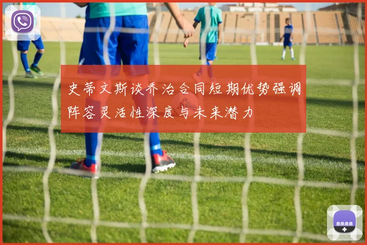 史蒂文斯谈乔治合同短期优势强调阵容灵活性深度与未来潜力