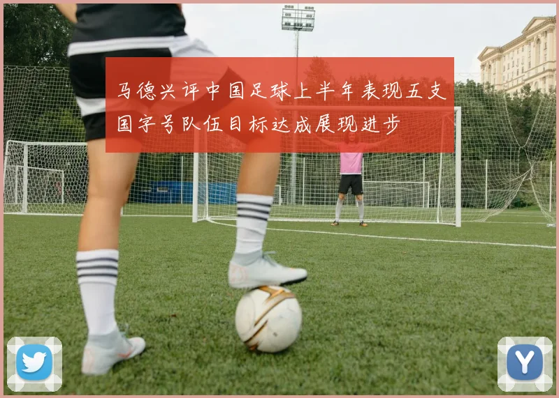 马德兴评中国足球上半年表现五支国字号队伍目标达成展现进步