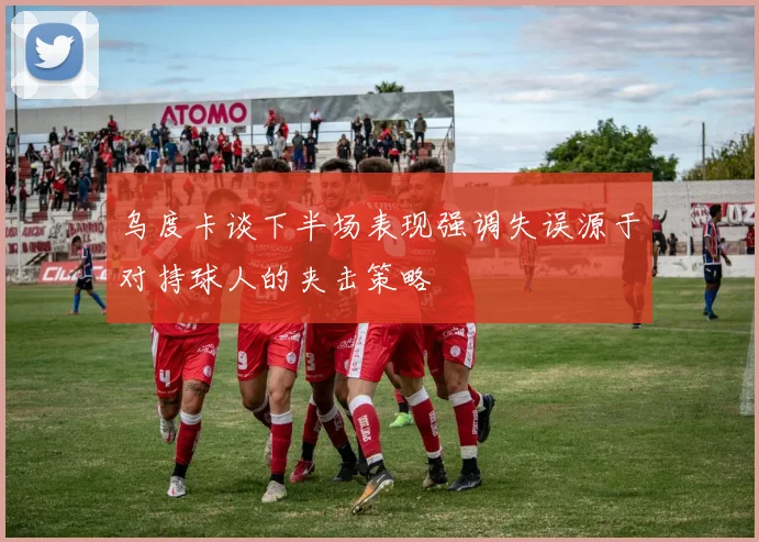 乌度卡谈下半场表现强调失误源于对持球人的夹击策略