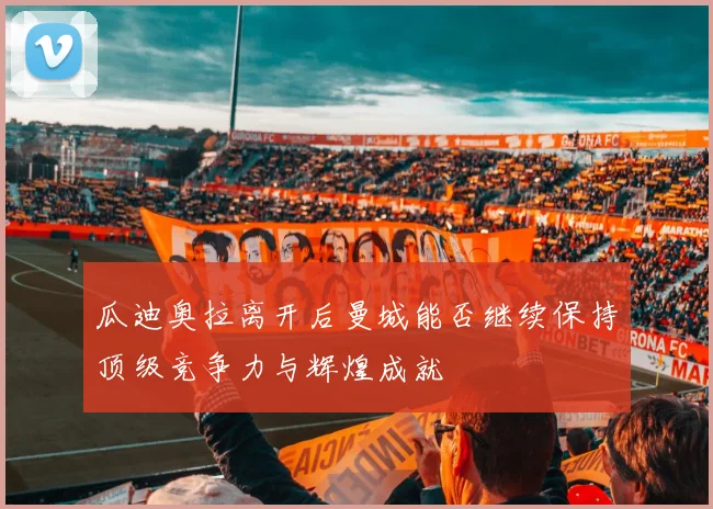 瓜迪奥拉离开后曼城能否继续保持顶级竞争力与辉煌成就