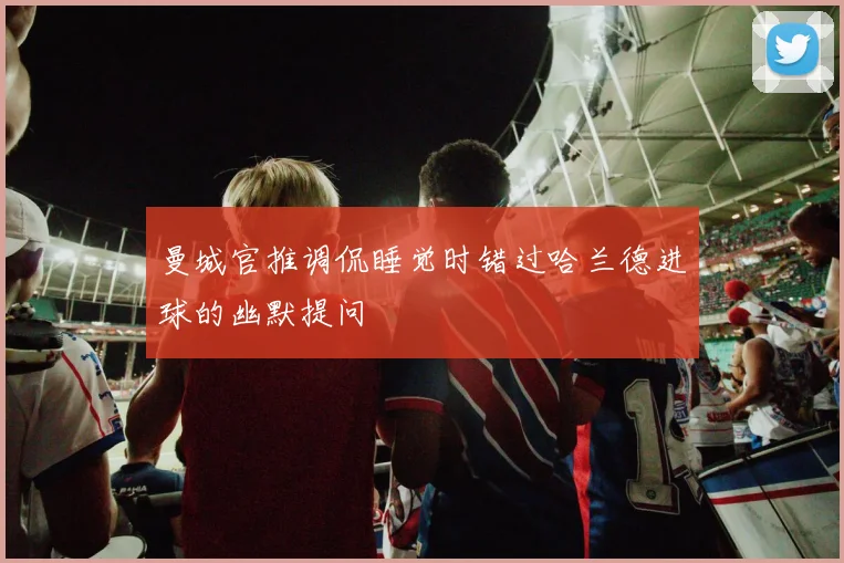 曼城官推调侃睡觉时错过哈兰德进球的幽默提问
