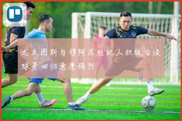 尤文图斯与穆阿尼经纪人积极洽谈球员回归意愿强烈