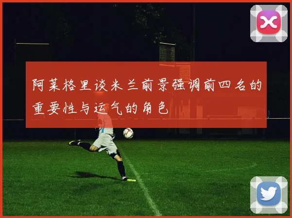 阿莱格里谈米兰前景强调前四名的重要性与运气的角色
