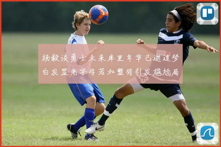 杨毅谈勇士未来库里年华已逝追梦白发显老字母若加盟将引发尴尬局面