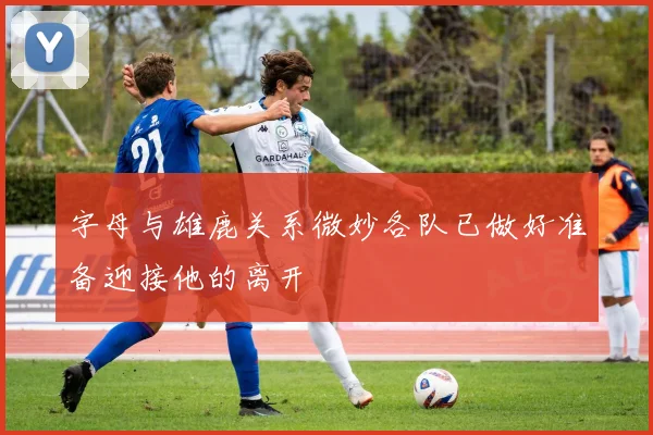 字母与雄鹿关系微妙各队已做好准备迎接他的离开