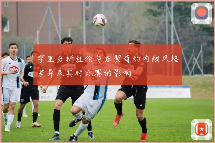 霍里分析杜伦与东契奇的内线风格差异及其对比赛的影响