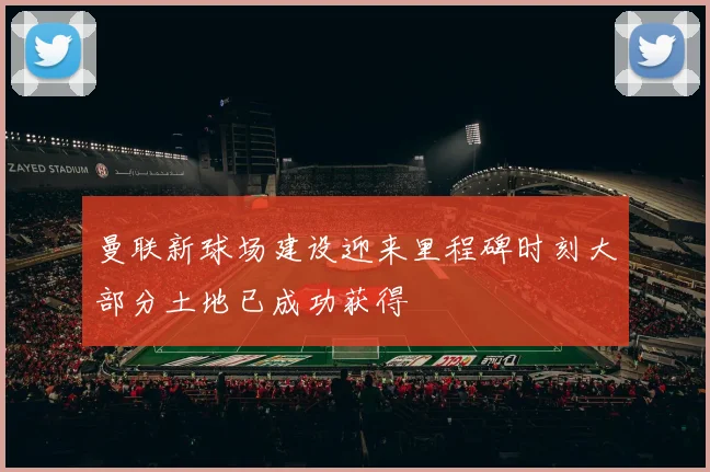 曼联新球场建设迎来里程碑时刻大部分土地已成功获得