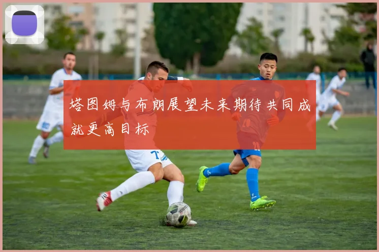 塔图姆与布朗展望未来期待共同成就更高目标