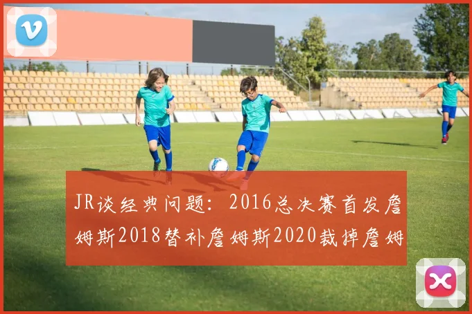 JR谈经典问题：2016总决赛首发詹姆斯2018替补詹姆斯2020裁掉詹姆斯的背后故事