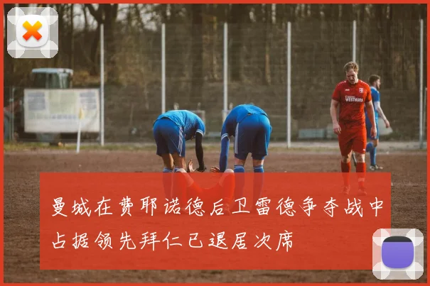 曼城在费耶诺德后卫雷德争夺战中占据领先拜仁已退居次席