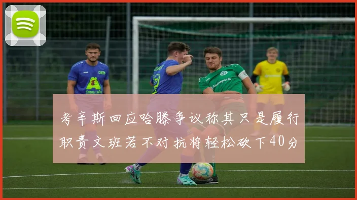 考辛斯回应哈滕争议称其只是履行职责文班若不对抗将轻松砍下40分20篮板