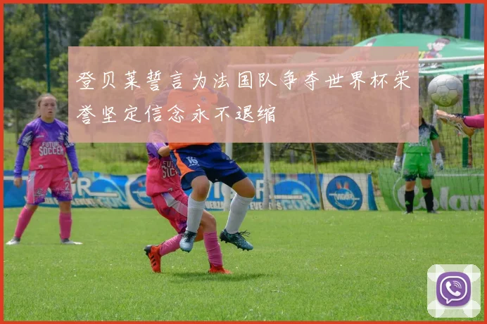 登贝莱誓言为法国队争夺世界杯荣誉坚定信念永不退缩