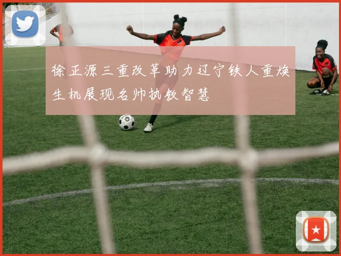 徐正源三重改革助力辽宁铁人重焕生机展现名帅执教智慧